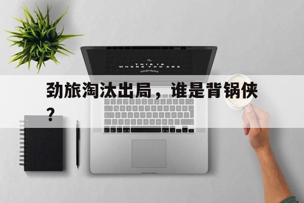 劲旅淘汰出局，谁是背锅侠？